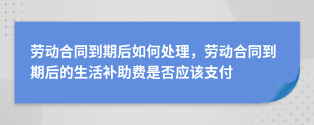 勞動(dòng)合同到期后如何處理，勞動(dòng)合同到期后的生活補(bǔ)助費(fèi)是否應(yīng)該支付