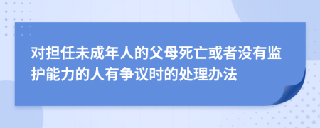 對(duì)擔(dān)任未成年人的父母死亡或者沒有監(jiān)護(hù)能力的人有爭(zhēng)議時(shí)的處理辦法