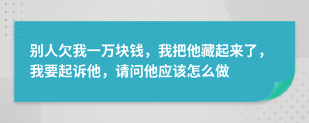 別人欠我一萬塊錢，我把他藏起來了，我要起訴他，請問他應該怎么做