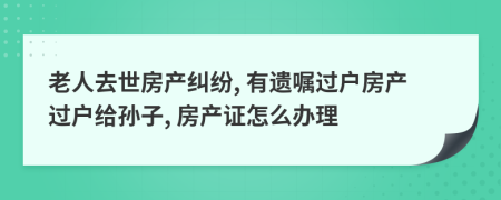 老人去世房產(chǎn)糾紛, 有遺囑過戶房產(chǎn)過戶給孫子, 房產(chǎn)證怎么辦理