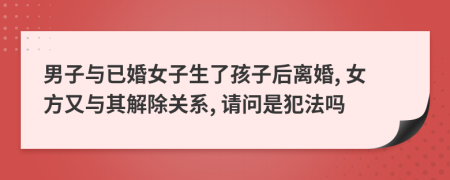 男子與已婚女子生了孩子后離婚, 女方又與其解除關(guān)系, 請問是犯法嗎