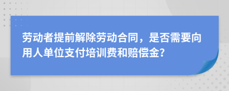 勞動(dòng)者提前解除勞動(dòng)合同，是否需要向用人單位支付培訓(xùn)費(fèi)和賠償金？