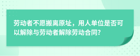 勞動者不愿搬離原址，用人單位是否可以解除與勞動者解除勞動合同？