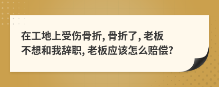 在工地上受傷骨折, 骨折了, 老板不想和我辭職, 老板應(yīng)該怎么賠償?