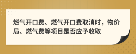 燃?xì)忾_口費(fèi)、燃?xì)忾_口費(fèi)取消時(shí)，物價(jià)局、燃?xì)赓M(fèi)等項(xiàng)目是否應(yīng)予收取