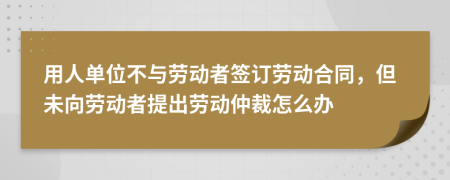 用人單位不與勞動者簽訂勞動合同，但未向勞動者提出勞動仲裁怎么辦
