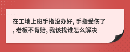 在工地上班手指沒(méi)辦好, 手指受傷了, 老板不肯賠, 我該找誰(shuí)怎么解決