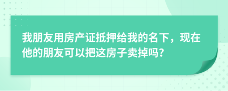 我朋友用房產(chǎn)證抵押給我的名下，現(xiàn)在他的朋友可以把這房子賣(mài)掉嗎？