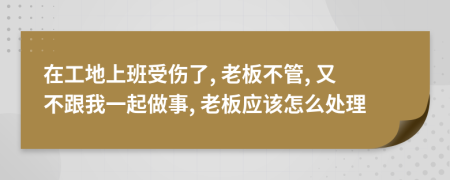 在工地上班受傷了, 老板不管, 又不跟我一起做事, 老板應(yīng)該怎么處理