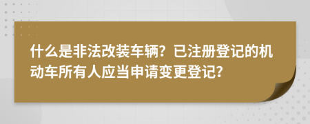什么是非法改裝車輛？已注冊(cè)登記的機(jī)動(dòng)車所有人應(yīng)當(dāng)申請(qǐng)變更登記？