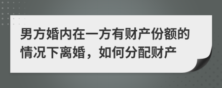 男方婚內(nèi)在一方有財(cái)產(chǎn)份額的情況下離婚，如何分配財(cái)產(chǎn)