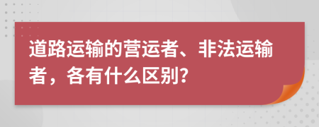 道路運(yùn)輸?shù)臓I運(yùn)者、非法運(yùn)輸者，各有什么區(qū)別？