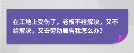 在工地上受傷了，老板不給解決，又不給解決，又去勞動局告我怎么辦？