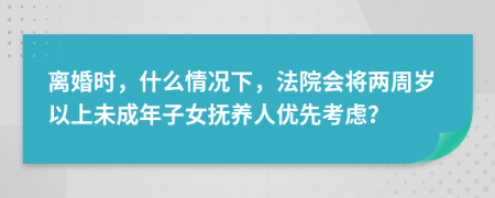離婚時，什么情況下，法院會將兩周歲以上未成年子女撫養(yǎng)人優(yōu)先考慮？