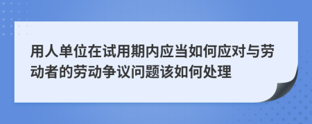 用人單位在試用期內(nèi)應(yīng)當如何應(yīng)對與勞動者的勞動爭議問題該如何處理