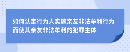 如何認(rèn)定行為人實(shí)施親友非法牟利行為而使其親友非法牟利的犯罪主體
