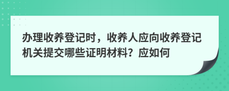 辦理收養(yǎng)登記時(shí)，收養(yǎng)人應(yīng)向收養(yǎng)登記機(jī)關(guān)提交哪些證明材料？應(yīng)如何