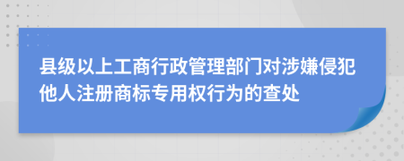 縣級以上工商行政管理部門對涉嫌侵犯他人注冊商標(biāo)專用權(quán)行為的查處