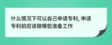 什么情況下可以自己申請專利, 申請專利前應(yīng)該做哪些準(zhǔn)備工作