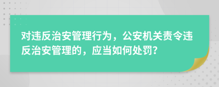 對(duì)違反治安管理行為，公安機(jī)關(guān)責(zé)令違反治安管理的，應(yīng)當(dāng)如何處罰？