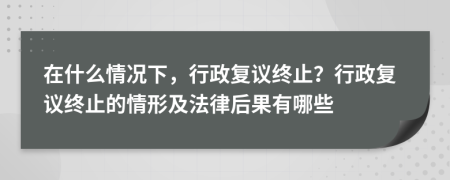 在什么情況下，行政復(fù)議終止？行政復(fù)議終止的情形及法律后果有哪些