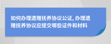 如何辦理遺贈(zèng)撫養(yǎng)協(xié)議公證, 辦理遺贈(zèng)撫養(yǎng)協(xié)議應(yīng)提交哪些證件和材料