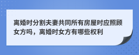 離婚時(shí)分割夫妻共同所有房屋時(shí)應(yīng)照顧女方嗎，離婚時(shí)女方有哪些權(quán)利