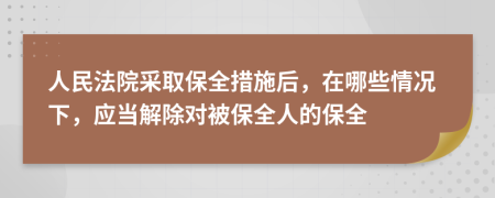 人民法院采取保全措施后，在哪些情況下，應(yīng)當(dāng)解除對(duì)被保全人的保全