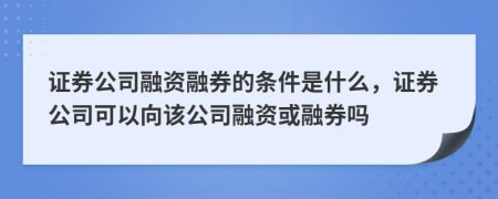 證券公司融資融券的條件是什么，證券公司可以向該公司融資或融券嗎
