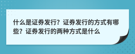 什么是證券發(fā)行？證券發(fā)行的方式有哪些？證券發(fā)行的兩種方式是什么