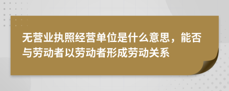 無營業(yè)執(zhí)照經(jīng)營單位是什么意思，能否與勞動者以勞動者形成勞動關(guān)系
