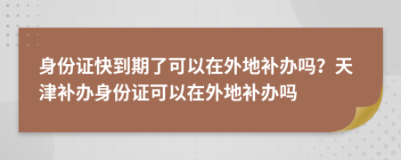 身份證快到期了可以在外地補(bǔ)辦嗎？天津補(bǔ)辦身份證可以在外地補(bǔ)辦嗎
