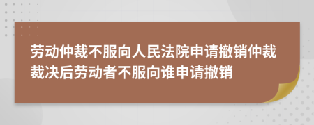 勞動仲裁不服向人民法院申請撤銷仲裁裁決后勞動者不服向誰申請撤銷