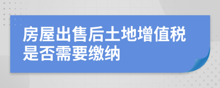 房屋出售后土地增值稅是否需要繳納