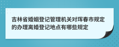 吉林省婚姻登記管理機關(guān)對琿春市規(guī)定的辦理離婚登記地點有哪些規(guī)定