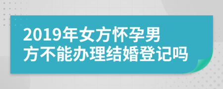 2019年女方懷孕男方不能辦理結(jié)婚登記嗎