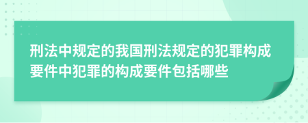 刑法中規(guī)定的我國刑法規(guī)定的犯罪構(gòu)成要件中犯罪的構(gòu)成要件包括哪些