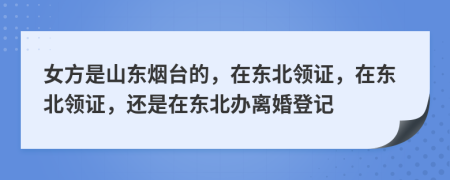 女方是山東煙臺的，在東北領(lǐng)證，在東北領(lǐng)證，還是在東北辦離婚登記