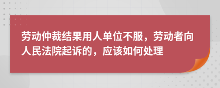 勞動仲裁結果用人單位不服，勞動者向人民法院起訴的，應該如何處理