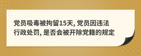 黨員吸毒被拘留15天, 黨員因違法行政處罰, 是否會被開除黨籍的規(guī)定