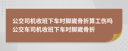 公交司機收班下車時腳崴骨折算工傷嗎公交車司機收班下車時腳崴骨折
