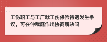 工傷職工與工廠就工傷保險(xiǎn)待遇發(fā)生爭(zhēng)議，可在仲裁庭作出協(xié)商解決嗎