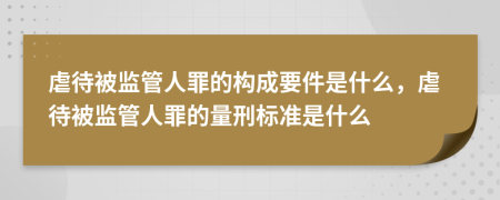 虐待被監(jiān)管人罪的構(gòu)成要件是什么，虐待被監(jiān)管人罪的量刑標(biāo)準(zhǔn)是什么