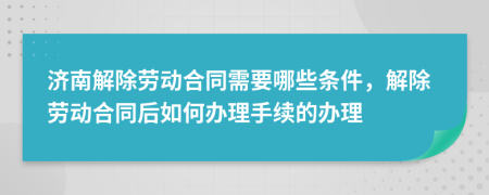 濟(jì)南解除勞動合同需要哪些條件，解除勞動合同后如何辦理手續(xù)的辦理
