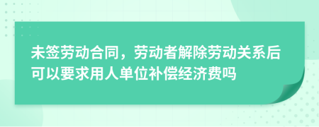 未簽勞動(dòng)合同，勞動(dòng)者解除勞動(dòng)關(guān)系后可以要求用人單位補(bǔ)償經(jīng)濟(jì)費(fèi)嗎