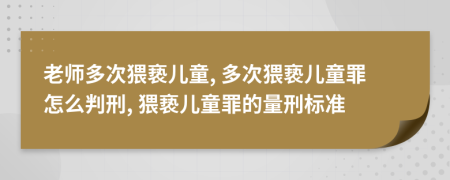老師多次猥褻兒童, 多次猥褻兒童罪怎么判刑, 猥褻兒童罪的量刑標準