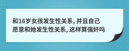 和16歲女孩發(fā)生性關(guān)系, 并且自己愿意和她發(fā)生性關(guān)系, 這樣算強(qiáng)奸嗎