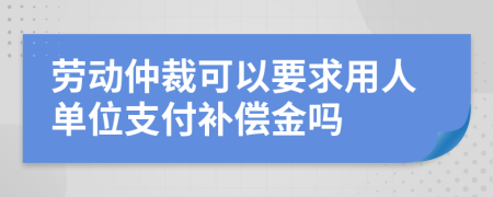 勞動(dòng)仲裁可以要求用人單位支付補(bǔ)償金嗎
