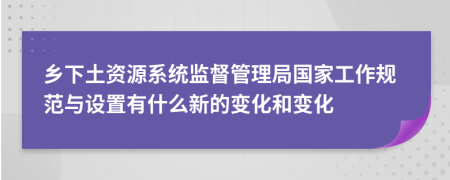 鄉(xiāng)下土資源系統(tǒng)監(jiān)督管理局國家工作規(guī)范與設(shè)置有什么新的變化和變化