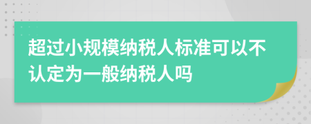 超過小規(guī)模納稅人標(biāo)準(zhǔn)可以不認(rèn)定為一般納稅人嗎